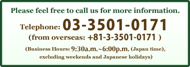 Telephone: 03-3501-0171 (from overseas: +81-3-3501-0171)(Business Hours: 9:30a.m. to 6:00p.m. (Japan time), excluding weekends and Japanese holidays)